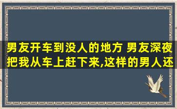 男友开车到没人的地方 男友深夜把我从车上赶下来,这样的男人还要不要交往